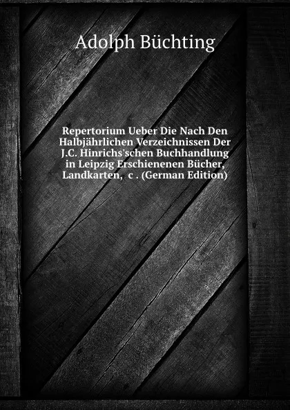 Обложка книги Repertorium Ueber Die Nach Den Halbjahrlichen Verzeichnissen Der J.C. Hinrichs.schen Buchhandlung in Leipzig Erschienenen Bucher, Landkarten, .c . (German Edition), Adolph Büchting