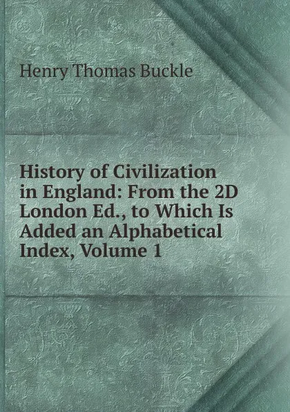 Обложка книги History of Civilization in England: From the 2D London Ed., to Which Is Added an Alphabetical Index, Volume 1, Henry Thomas Buckle