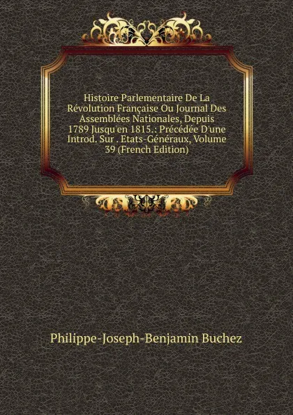 Обложка книги Histoire Parlementaire De La Revolution Francaise Ou Journal Des Assemblees Nationales, Depuis 1789 Jusqu.en 1815.: Precedee D.une Introd. Sur . Etats-Generaux, Volume 39 (French Edition), Philippe-Joseph-Benjamin Buchez