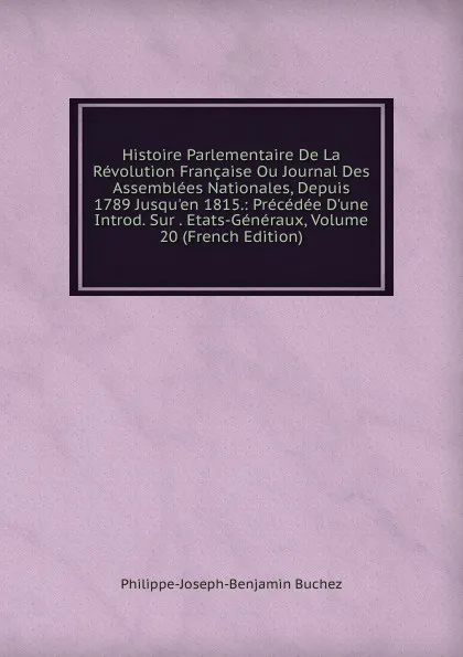 Обложка книги Histoire Parlementaire De La Revolution Francaise Ou Journal Des Assemblees Nationales, Depuis 1789 Jusqu.en 1815.: Precedee D.une Introd. Sur . Etats-Generaux, Volume 20 (French Edition), Philippe-Joseph-Benjamin Buchez