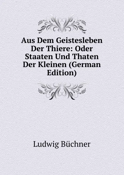 Обложка книги Aus Dem Geistesleben Der Thiere: Oder Staaten Und Thaten Der Kleinen (German Edition), Ludwig Büchner