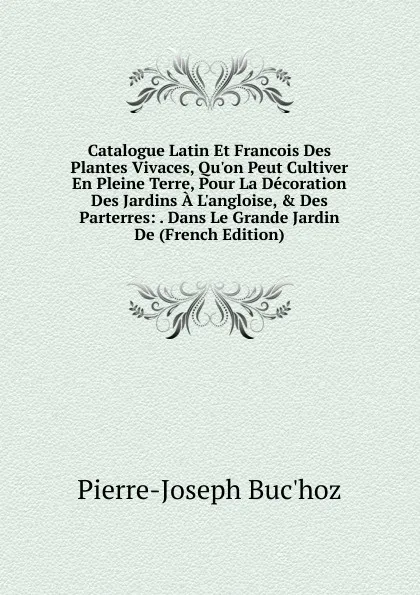 Обложка книги Catalogue Latin Et Francois Des Plantes Vivaces, Qu.on Peut Cultiver En Pleine Terre, Pour La Decoration Des Jardins A L.angloise, . Des Parterres: . Dans Le Grande Jardin De (French Edition), Pierre-Joseph Buc'hoz