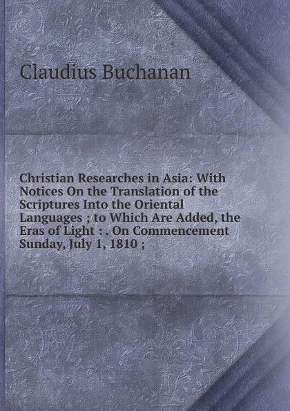 Обложка книги Christian Researches in Asia: With Notices On the Translation of the Scriptures Into the Oriental Languages ; to Which Are Added, the Eras of Light : . On Commencement Sunday, July 1, 1810 ;, Claudius Buchanan