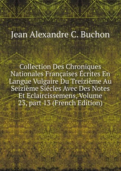 Обложка книги Collection Des Chroniques Nationales Francaises Ecrites En Langue Vulgaire Du Treizieme Au Seizieme Siecles Avec Des Notes Et Eclaircissemens, Volume 23,.part 13 (French Edition), Jean Alexandre C. Buchon