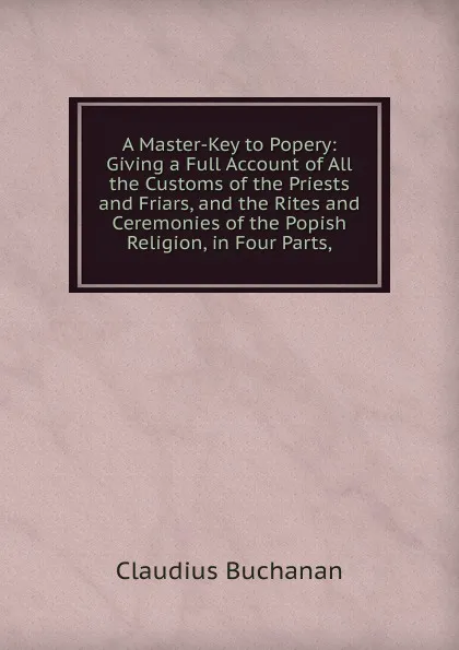 Обложка книги A Master-Key to Popery: Giving a Full Account of All the Customs of the Priests and Friars, and the Rites and Ceremonies of the Popish Religion, in Four Parts,, Claudius Buchanan