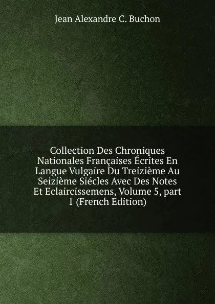 Обложка книги Collection Des Chroniques Nationales Francaises Ecrites En Langue Vulgaire Du Treizieme Au Seizieme Siecles Avec Des Notes Et Eclaircissemens, Volume 5,.part 1 (French Edition), Jean Alexandre C. Buchon