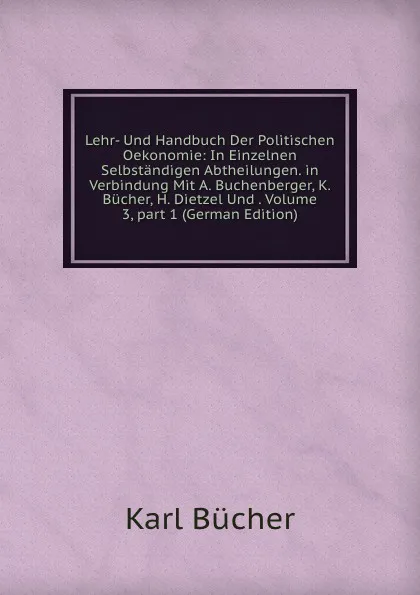 Обложка книги Lehr- Und Handbuch Der Politischen Oekonomie: In Einzelnen Selbstandigen Abtheilungen. in Verbindung Mit A. Buchenberger, K. Bucher, H. Dietzel Und . Volume 3,.part 1 (German Edition), Karl Bücher