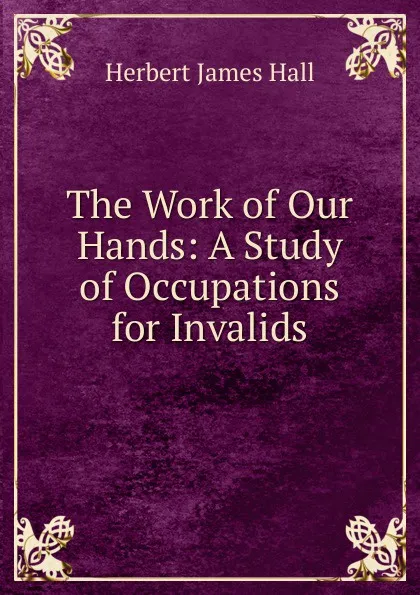 Обложка книги The Work of Our Hands: A Study of Occupations for Invalids, Herbert James Hall