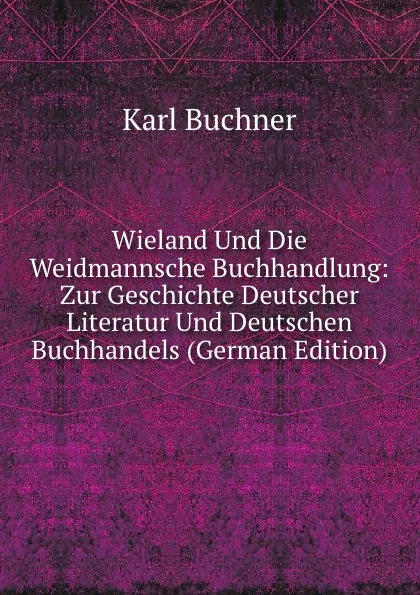 Обложка книги Wieland Und Die Weidmannsche Buchhandlung: Zur Geschichte Deutscher Literatur Und Deutschen Buchhandels (German Edition), Karl Buchner