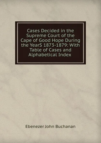 Обложка книги Cases Decided in the Supreme Court of the Cape of Good Hope During the YearS 1873-1879: With Table of Cases and Alphabetical Index ., Ebenezer John Buchanan