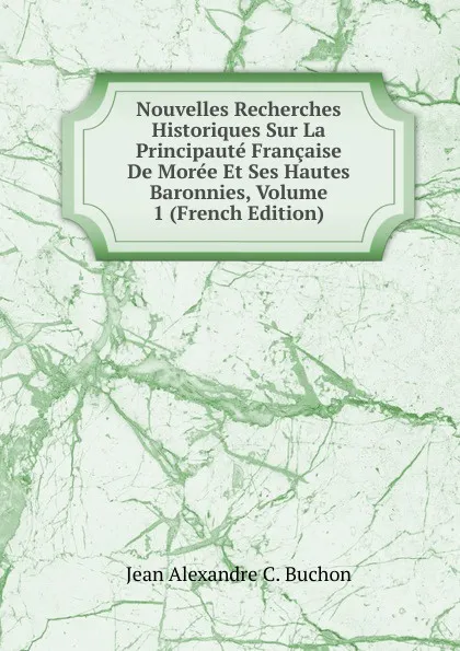 Обложка книги Nouvelles Recherches Historiques Sur La Principaute Francaise De Moree Et Ses Hautes Baronnies, Volume 1 (French Edition), Jean Alexandre C. Buchon