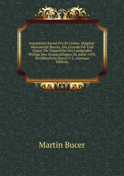 Обложка книги Argumenta Buceri Pro Et Contra. Original-Manuscript Bucers, Die Grunde Fur Und Gegen Die Doppelehe Des Landgrafen Philipp Des Grossmuthigen De Anno 1539, Veroffentlicht Durch V. L. (German Edition), Martin Bucer