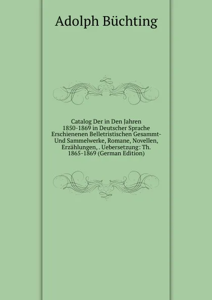 Обложка книги Catalog Der in Den Jahren 1850-1869 in Deutscher Sprache Erschienenen Belletristischen Gesammt- Und Sammelwerke, Romane, Novellen, Erzahlungen, . Uebersetzung: Th. 1865-1869 (German Edition), Adolph Büchting