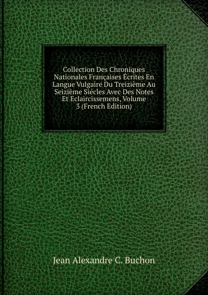 Обложка книги Collection Des Chroniques Nationales Francaises Ecrites En Langue Vulgaire Du Treizieme Au Seizieme Siecles Avec Des Notes Et Eclaircissemens, Volume 3 (French Edition), Jean Alexandre C. Buchon