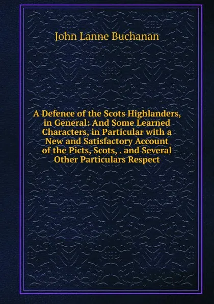 Обложка книги A Defence of the Scots Highlanders, in General: And Some Learned Characters, in Particular with a New and Satisfactory Account of the Picts, Scots, . and Several Other Particulars Respect, John Lanne Buchanan