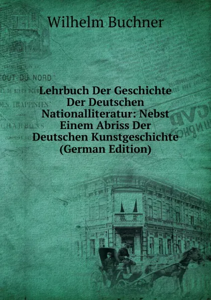 Обложка книги Lehrbuch Der Geschichte Der Deutschen Nationalliteratur: Nebst Einem Abriss Der Deutschen Kunstgeschichte (German Edition), Wilhelm Buchner