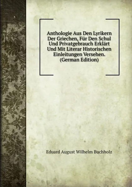 Обложка книги Anthologie Aus Den Lyrikern Der Griechen, Fur Den Schul Und Privatgebrauch Erklart Und Mit Literar Historischen Einleitungen Versehen. (German Edition), Eduard August Wilhelm Buchholz