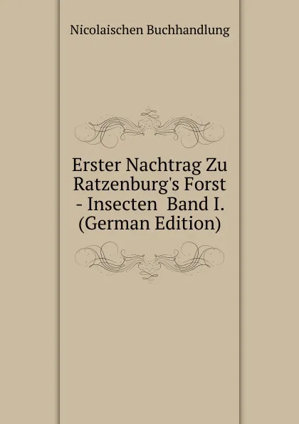 Обложка книги Erster Nachtrag Zu Ratzenburg.s Forst - Insecten  Band I. (German Edition), Nicolaischen Buchhandlung