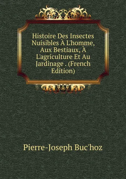 Обложка книги Histoire Des Insectes Nuisibles A L.homme, Aux Bestiaux, A L.agriculture Et Au Jardinage . (French Edition), Pierre-Joseph Buc'hoz