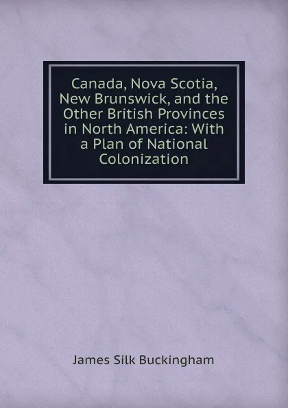 Обложка книги Canada, Nova Scotia, New Brunswick, and the Other British Provinces in North America: With a Plan of National Colonization, Buckingham James Silk