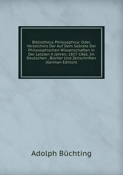 Обложка книги Bibliotheca Philosophica: Oder, Verzeichnis Der Auf Dem Gebiete Der Philosophischen Wissenschaften in Der Letzten X Jahren, 1857-1866, Im Deutschen . Bucher Und Zeitschriften (German Edition), Adolph Büchting