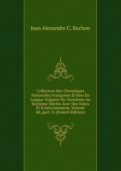 Обложка книги Collection Des Chroniques Nationales Francaises Ecrites En Langue Vulgaire Du Treizieme Au Seizieme Siecles Avec Des Notes Et Eclaircissemens, Volume 40,.part 15 (French Edition), Jean Alexandre C. Buchon