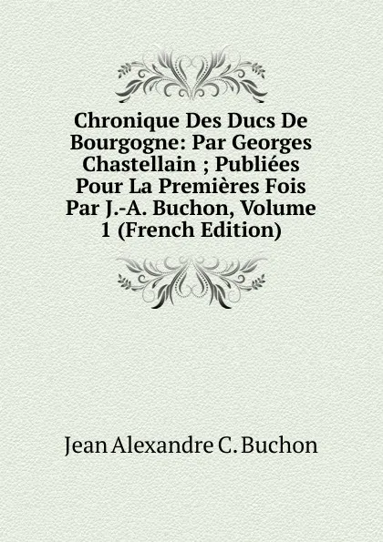 Обложка книги Chronique Des Ducs De Bourgogne: Par Georges Chastellain ; Publiees Pour La Premieres Fois Par J.-A. Buchon, Volume 1 (French Edition), Jean Alexandre C. Buchon