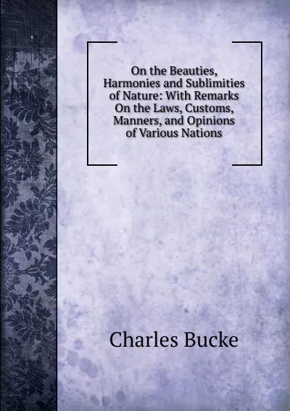 Обложка книги On the Beauties, Harmonies and Sublimities of Nature: With Remarks On the Laws, Customs, Manners, and Opinions of Various Nations, Charles Bucke