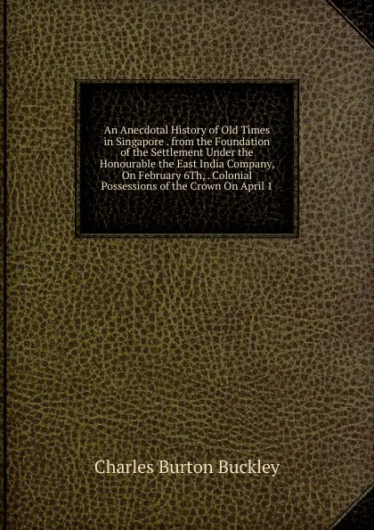 Обложка книги An Anecdotal History of Old Times in Singapore . from the Foundation of the Settlement Under the Honourable the East India Company, On February 6Th, . Colonial Possessions of the Crown On April 1, Charles Burton Buckley