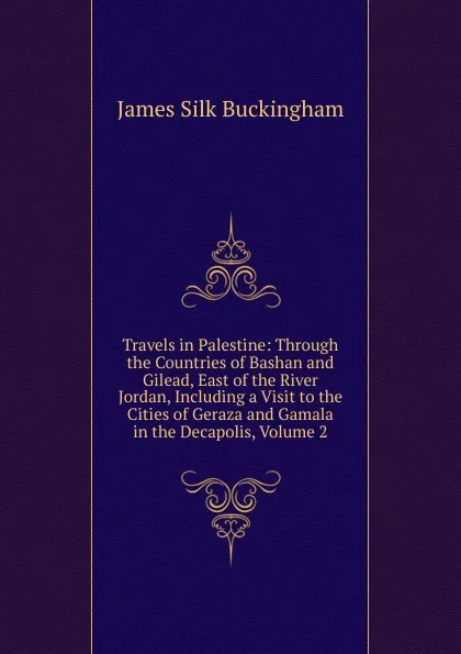 Обложка книги Travels in Palestine: Through the Countries of Bashan and Gilead, East of the River Jordan, Including a Visit to the Cities of Geraza and Gamala in the Decapolis, Volume 2, Buckingham James Silk