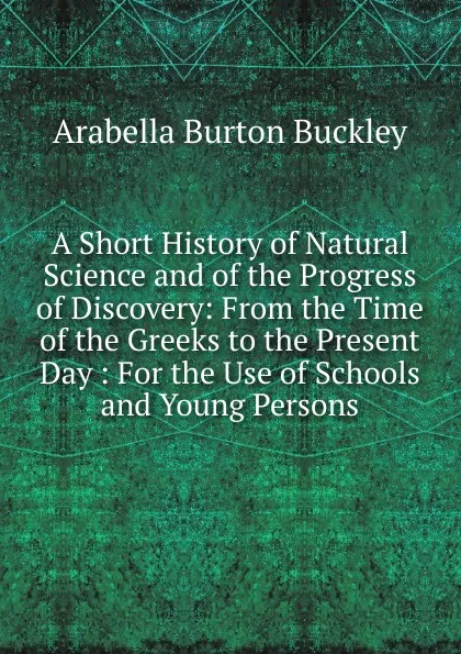 Обложка книги A Short History of Natural Science and of the Progress of Discovery: From the Time of the Greeks to the Present Day : For the Use of Schools and Young Persons, Arabella Burton Buckley