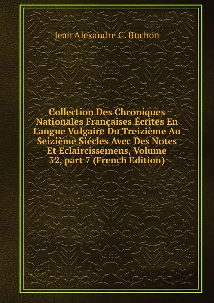 Обложка книги Collection Des Chroniques Nationales Francaises Ecrites En Langue Vulgaire Du Treizieme Au Seizieme Siecles Avec Des Notes Et Eclaircissemens, Volume 32,.part 7 (French Edition), Jean Alexandre C. Buchon