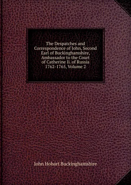 Обложка книги The Despatches and Correspondence of John, Second Earl of Buckinghamshire, Ambassador to the Court of Catherine Ii. of Russia 1762-1765, Volume 2, John Hobart Buckinghamshire