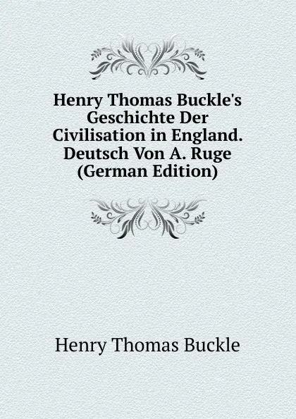 Обложка книги Henry Thomas Buckle.s Geschichte Der Civilisation in England. Deutsch Von A. Ruge (German Edition), Henry Thomas Buckle