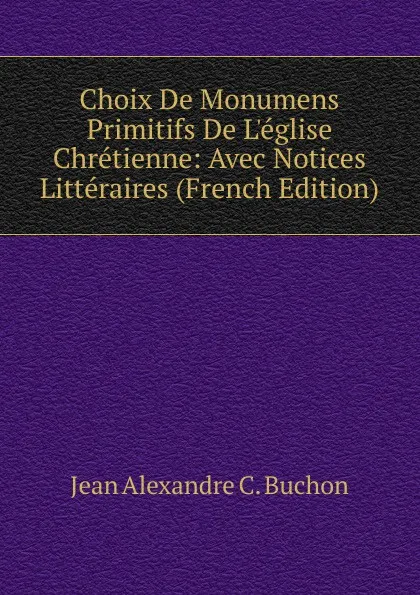 Обложка книги Choix De Monumens Primitifs De L.eglise Chretienne: Avec Notices Litteraires (French Edition), Jean Alexandre C. Buchon