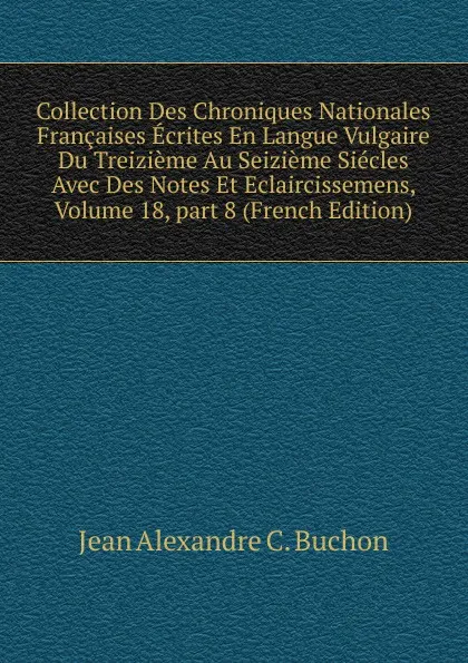 Обложка книги Collection Des Chroniques Nationales Francaises Ecrites En Langue Vulgaire Du Treizieme Au Seizieme Siecles Avec Des Notes Et Eclaircissemens, Volume 18,.part 8 (French Edition), Jean Alexandre C. Buchon