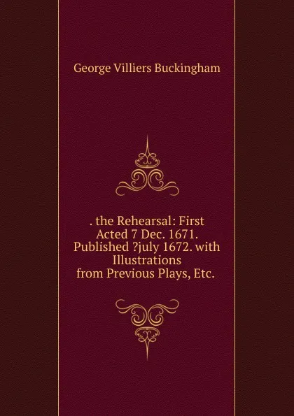 Обложка книги . the Rehearsal: First Acted 7 Dec. 1671. Published .july 1672. with Illustrations from Previous Plays, Etc. ., George Villiers Buckingham