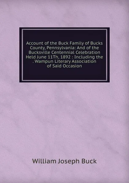 Обложка книги Account of the Buck Family of Bucks County, Pennsylvania: And of the Bucksville Centennial Celebration Held June 11Th, 1892 : Including the . Wampun Literary Association of Said Occasion, William Joseph Buck