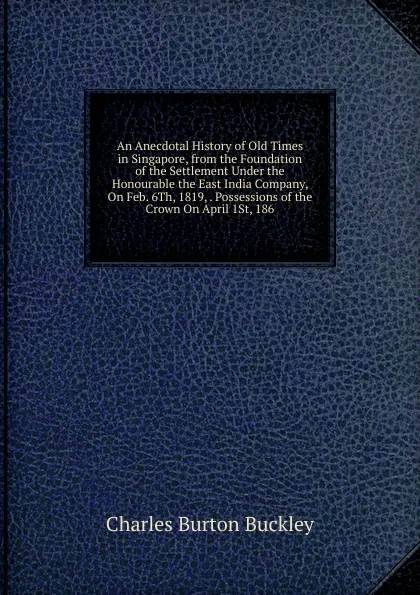 Обложка книги An Anecdotal History of Old Times in Singapore, from the Foundation of the Settlement Under the Honourable the East India Company, On Feb. 6Th, 1819, . Possessions of the Crown On April 1St, 186, Charles Burton Buckley