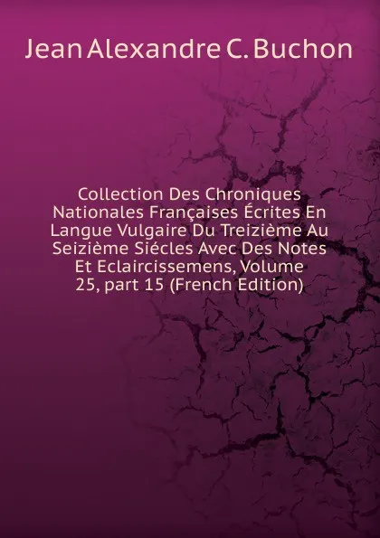 Обложка книги Collection Des Chroniques Nationales Francaises Ecrites En Langue Vulgaire Du Treizieme Au Seizieme Siecles Avec Des Notes Et Eclaircissemens, Volume 25,.part 15 (French Edition), Jean Alexandre C. Buchon