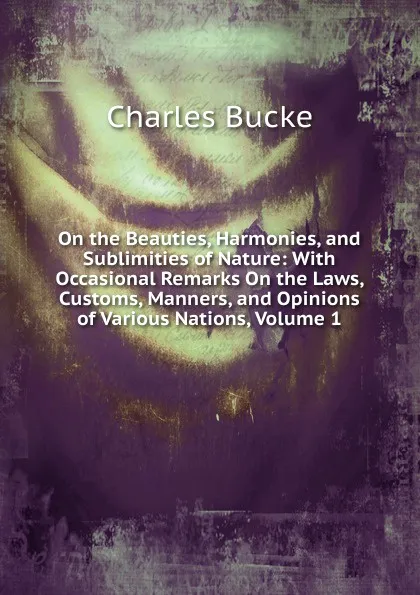 Обложка книги On the Beauties, Harmonies, and Sublimities of Nature: With Occasional Remarks On the Laws, Customs, Manners, and Opinions of Various Nations, Volume 1, Charles Bucke