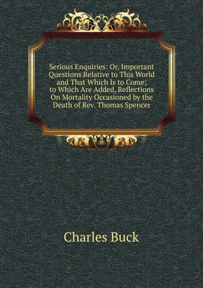 Обложка книги Serious Enquiries: Or, Important Questions Relative to This World and That Which Is to Come; to Which Are Added, Reflections On Mortality Occasioned by the Death of Rev. Thomas Spencer, Charles Buck