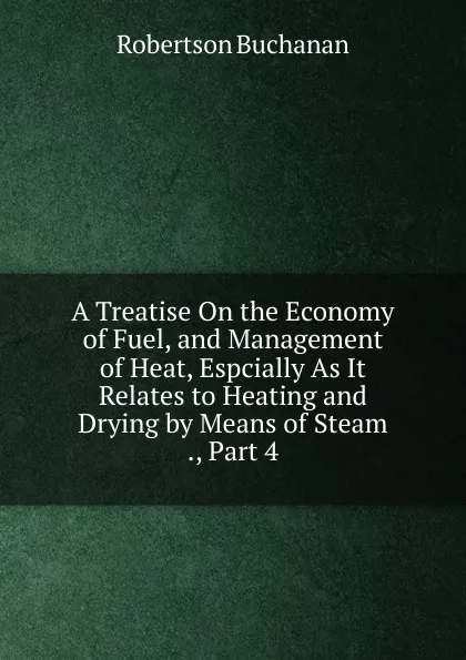 Обложка книги A Treatise On the Economy of Fuel, and Management of Heat, Espcially As It Relates to Heating and Drying by Means of Steam ., Part 4, Robertson Buchanan