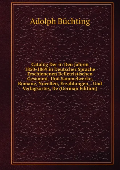 Обложка книги Catalog Der in Den Jahren 1850-1869 in Deutscher Sprache Erschienenen Belletristischen Gesammt- Und Sammelwerke, Romane, Novellen, Erzahlungen, . Und Verlagsortes, De (German Edition), Adolph Büchting