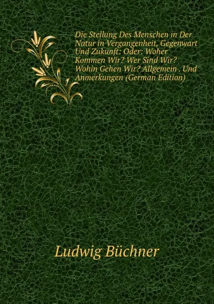 Обложка книги Die Stellung Des Menschen in Der Natur in Vergangenheit, Gegenwart Und Zukunft: Oder: Woher Kommen Wir. Wer Sind Wir. Wohin Gehen Wir. Allgemein . Und Anmerkungen (German Edition), Ludwig Büchner