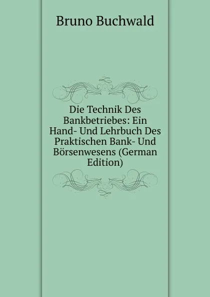 Обложка книги Die Technik Des Bankbetriebes: Ein Hand- Und Lehrbuch Des Praktischen Bank- Und Borsenwesens (German Edition), Bruno Buchwald