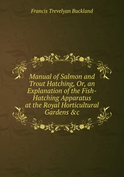 Обложка книги Manual of Salmon and Trout Hatching, Or, an Explanation of the Fish-Hatching Apparatus at the Royal Horticultural Gardens .c, Francis Trevelyan Buckland