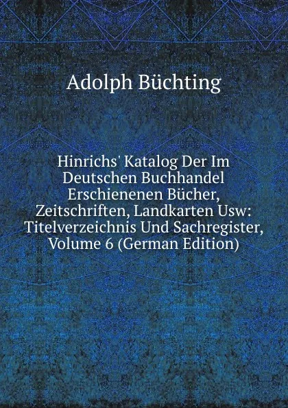 Обложка книги Hinrichs. Katalog Der Im Deutschen Buchhandel Erschienenen Bucher, Zeitschriften, Landkarten Usw: Titelverzeichnis Und Sachregister, Volume 6 (German Edition), Adolph Büchting