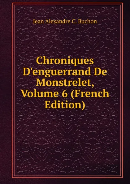 Обложка книги Chroniques D.enguerrand De Monstrelet, Volume 6 (French Edition), Jean Alexandre C. Buchon