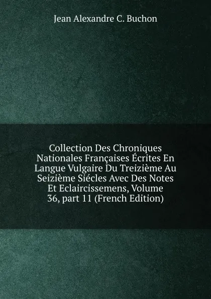 Обложка книги Collection Des Chroniques Nationales Francaises Ecrites En Langue Vulgaire Du Treizieme Au Seizieme Siecles Avec Des Notes Et Eclaircissemens, Volume 36,.part 11 (French Edition), Jean Alexandre C. Buchon